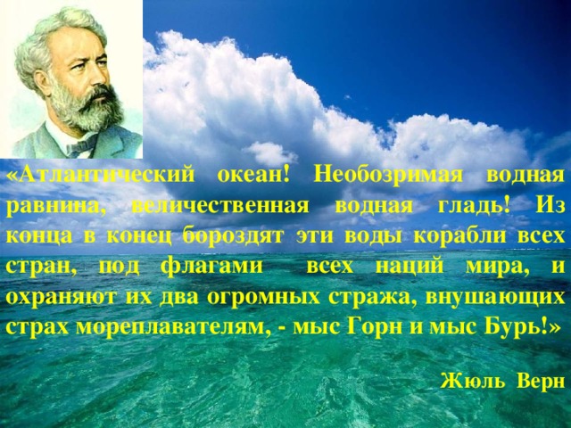 «Атлантический океан! Необозримая водная равнина, величественная водная гладь! Из конца в конец бороздят эти воды корабли всех стран, под флагами всех наций мира, и охраняют их два огромных стража, внушающих страх мореплавателям, - мыс Горн и мыс Бурь!»   Жюль Верн