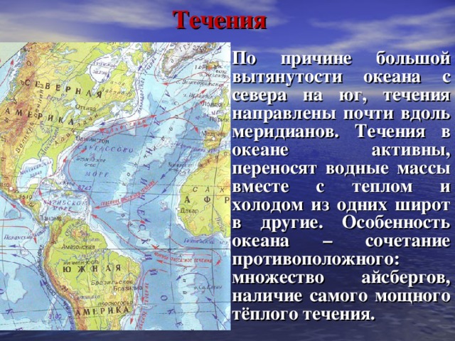 Течения По причине большой вытянутости океана с севера на юг, течения направлены почти вдоль меридианов. Течения в океане активны, переносят водные массы вместе с теплом и холодом из одних широт в другие. Особенность океана – сочетание противоположного: множество айсбергов, наличие самого мощного тёплого течения.