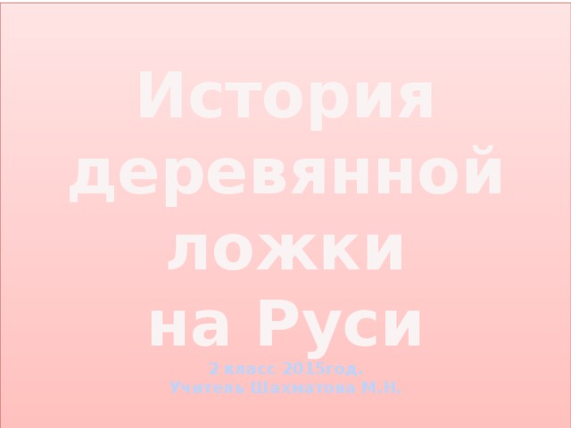 История деревянной ложки  на Руси  2 класс 2015год.  Учитель Шахматова М.Н.