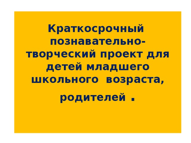 Краткосрочный  познавательно-творческий проект для детей младшего школьного возраста, родителей .