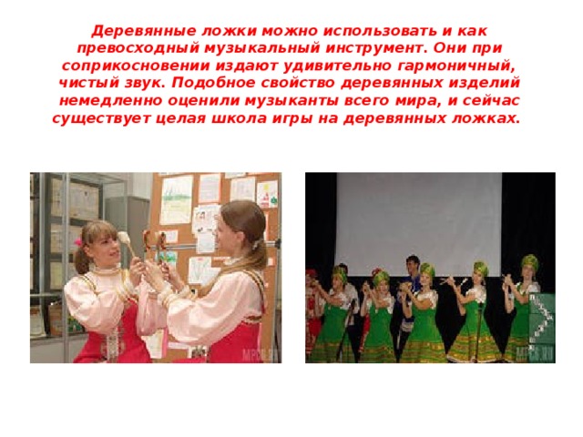 Деревянные ложки можно использовать и как превосходный музыкальный инструмент. Они при соприкосновении издают удивительно гармоничный, чистый звук. Подобное свойство деревянных изделий немедленно оценили музыканты всего мира, и сейчас существует целая школа игры на деревянных ложках.