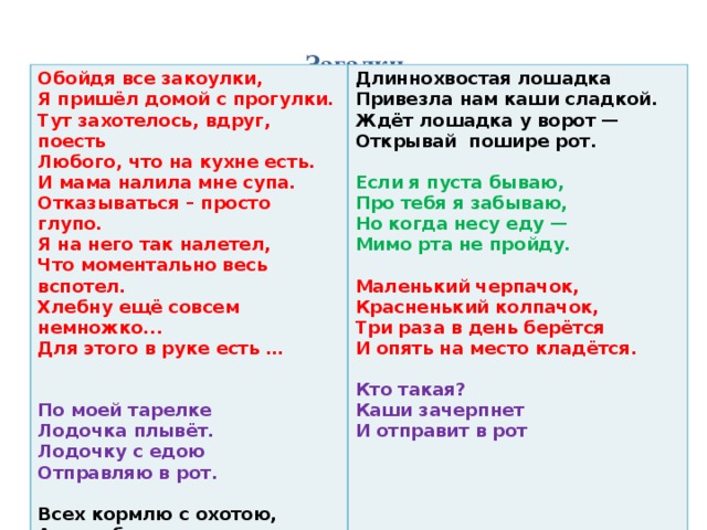 Загадки           Обойдя все закоулки,  Я пришёл домой с прогулки.  Тут захотелось, вдруг, поесть  Любого, что на кухне есть.  И мама налила мне супа.  Отказываться – просто глупо.  Я на него так налетел,  Что моментально весь вспотел.  Хлебну ещё совсем немножко...  Для этого в руке есть … Длиннохвостая лошадка   Привезла нам каши сладкой.   Ждёт лошадка у ворот —   Открывай пошире рот.     По моей тарелке Если я пуста бываю,   Про тебя я забываю,   Но когда несу еду —   Мимо рта не пройду.   Лодочка плывёт.  Лодочку с едою Маленький черпачок,   Красненький колпачок,   Три раза в день берётся   И опять на место кладётся.   Отправляю в рот.  Кто такая? Каши зачерпнет Всех кормлю с охотою,   А сама безротая.   И отправит в рот