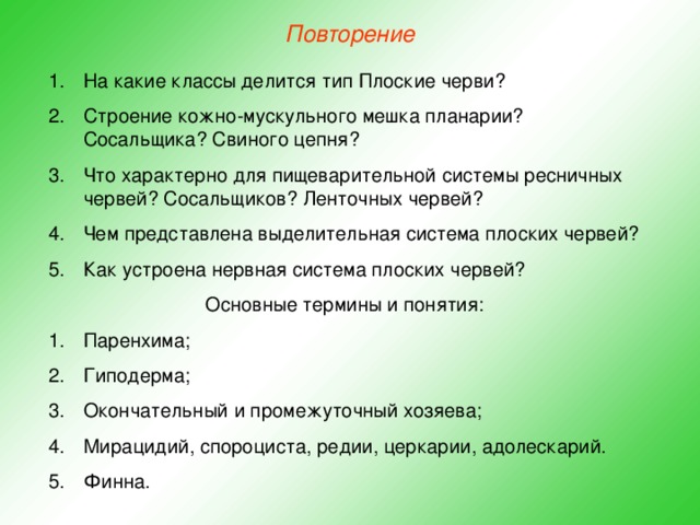 Повторение На какие классы делится тип Плоские черви? Строение кожно-мускульного мешка планарии? Сосальщика? Свиного цепня? Что характерно для пищеварительной системы ресничных червей? Сосальщиков? Ленточных червей? Чем представлена выделительная система плоских червей? Как устроена нервная система плоских червей? Основные термины и понятия: Паренхима; Гиподерма; Окончательный и промежуточный хозяева; Мирацидий, спороциста, редии, церкарии, адолескарий. Финна. 