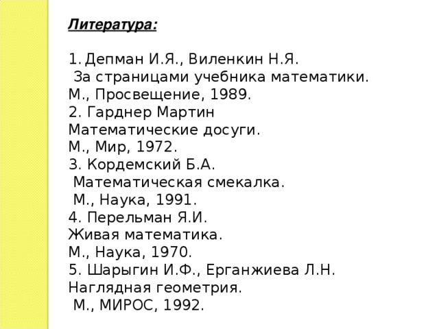 Литература: Депман И.Я., Виленкин Н.Я.  За страницами учебника математики. М., Просвещение, 1989. 2. Гарднер Мартин Математические досуги. М., Мир, 1972. 3. Кордемский Б.А.  Математическая смекалка.  М., Наука, 1991. 4. Перельман Я.И. Живая математика. М., Наука, 1970. 5. Шарыгин И.Ф., Ерганжиева Л.Н. Наглядная геометрия.  М., МИРОС, 1992.