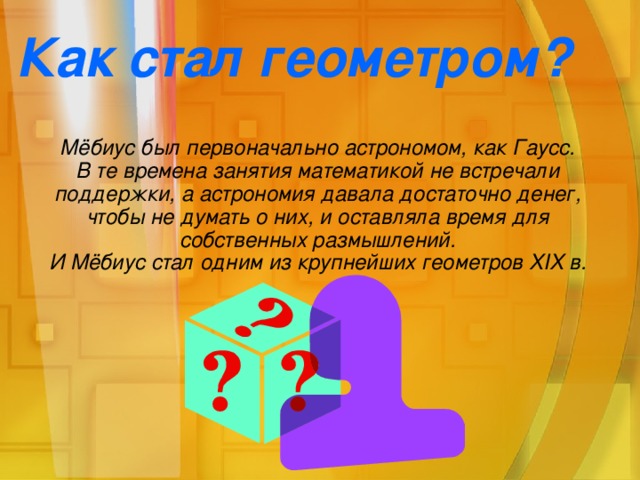 Как стал геометром? Мёбиус был первоначально астрономом, как Гаусс. В те времена занятия математикой не встречали поддержки, а астрономия давала достаточно денег, чтобы не думать о них, и оставляла время для собственных размышлений. И Мёбиус стал одним из крупнейших геометров XIX в.