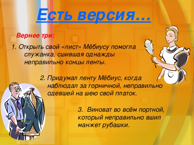 Есть версия… Вернее три: 1. Открыть свой «лист» Мёбиусу помогла служанка, сшившая однажды неправильно концы ленты. 2. Придумал ленту Мёбиус, когда наблюдал за горничной, неправильно одевшей на шею свой платок. 3. Виноват во всём портной, который неправильно вшил манжет рубашки.