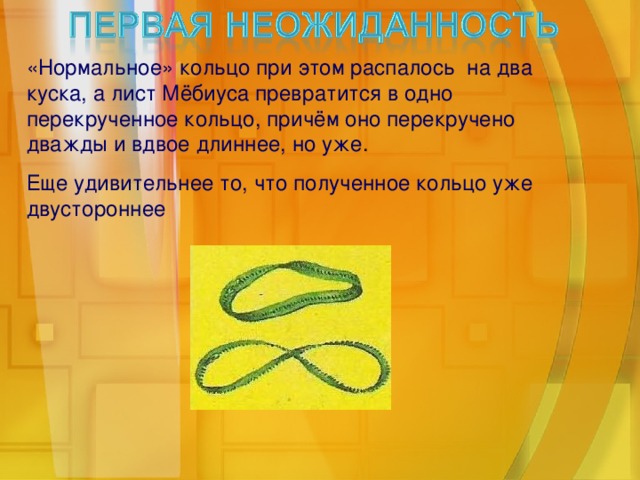 «Нормальное» кольцо при этом распалось на два куска, а лист Мёбиуса превратится в одно перекрученное кольцо, причём оно  перекручено дважды и вдвое длиннее, но уже .  Еще удивительнее то, что полученное кольцо уже двустороннее