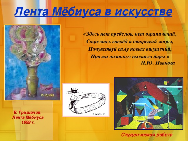 Лента Мёбиуса в искусстве «Здесь нет пределов, нет ограничений, Стремись вперёд и открывай миры, Почувствуй силу новых ощущений, Прими познанья высшего дары.»    Н.Ю. Иванова В. Гришанов. Лента Мёбиуса 1999 г. Студенческая работа