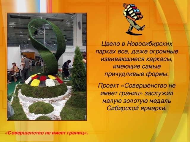 Цвело в Новосибирских парках все, даже огромные извивающиеся каркасы, имеющие самые причудливые формы. Проект «Совершенство не имеет границ» заслужил малую золотую медаль Сибирской ярмарки. «Совершенство не имеет границ».