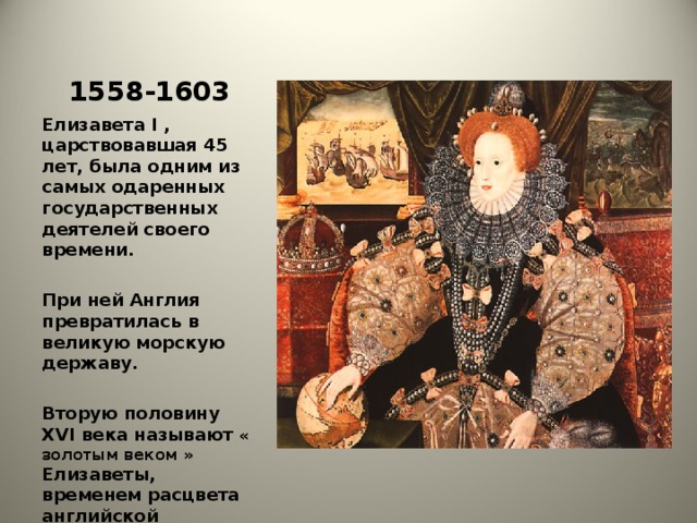 1558-1603 Елизавета I , царствовавшая 45 лет, была одним из самых одаренных государственных деятелей своего времени.  При ней Англия превратилась в великую морскую державу.  Вторую половину XVI века называют « золотым веком » Елизаветы, временем расцвета английской экономики и культуры.