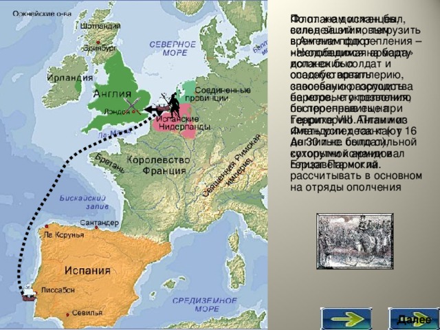 По планам испанцев, сильнейший по тем временам флот - «Непобедимая армада» должен был способствовать завоеванию господства на море, что позволило бы переправить на территорию Англии из Фландрии десант (от 16 до 30 тыс. солдат), которыми командовал герцог Пармский. Флот же должен был, вслед за этим, выгрузить в Англии подкрепления – находившихся на борту испанских солдат и осадную артиллерию, способную разрушить береговые укрепления, построенные еще при Генрихе VIII.  План мог иметь успех так как у Англии не было сильной сухопутной армии и Елизавета могла рассчитывать в основном на отряды ополчения Далее