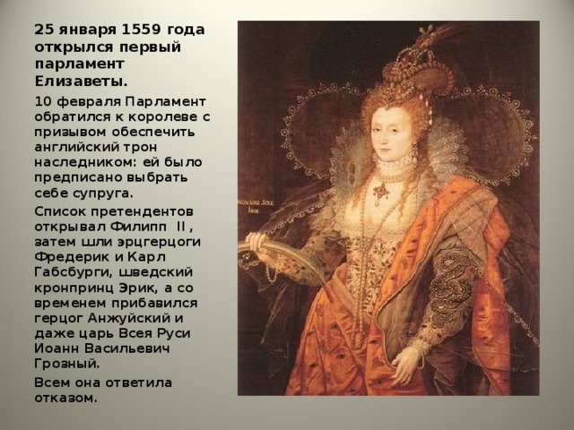 25 января 1559 года открылся первый парламент Елизаветы.   10 февраля Парламент обратился к королеве с призывом обеспечить английский трон наследником: ей было предписано выбрать себе супруга. Список претендентов открывал Филипп II , затем шли эрцгерцоги Фредерик и Карл Габсбурги, шведский кронпринц Эрик, а со временем прибавился герцог Анжуйский и даже царь Всея Руси Иоанн Васильевич Грозный. Всем она ответила отказом.