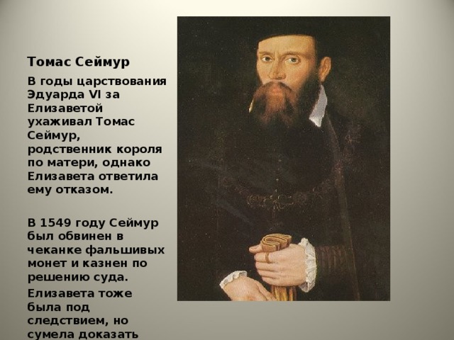 Томас Сеймур В годы царствования Эдуарда VI за Елизаветой ухаживал Томас Сеймур, родственник короля по матери, однако Елизавета ответила ему отказом.  В 1549 году Сеймур был обвинен в чеканке фальшивых монет и казнен по решению суда. Елизавета тоже была под следствием, но сумела доказать свою невиновность.