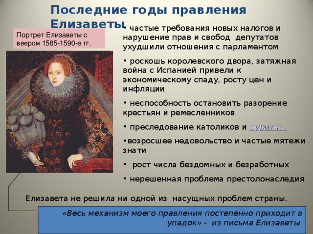 Последние годы правления Елизаветы  частые требования новых налогов и нарушение прав и свобод депутатов ухудшили отношения с парламентом  роскошь королевского двора, затяжная война с Испанией привели к экономическому спаду, росту цен и инфляции  неспособность остановить разорение крестьян и ремесленников  преследование католиков и пуритан  возросшее недовольство и частые мятежи знати  рост числа бездомных и безработных  нерешенная проблема престолонаследия Портрет Елизаветы с веером 1585-1590-е гг.  Елизавета не решила ни одной из насущных проблем страны. «Весь механизм моего правления постепенно приходит в упадок» - из письма Елизаветы