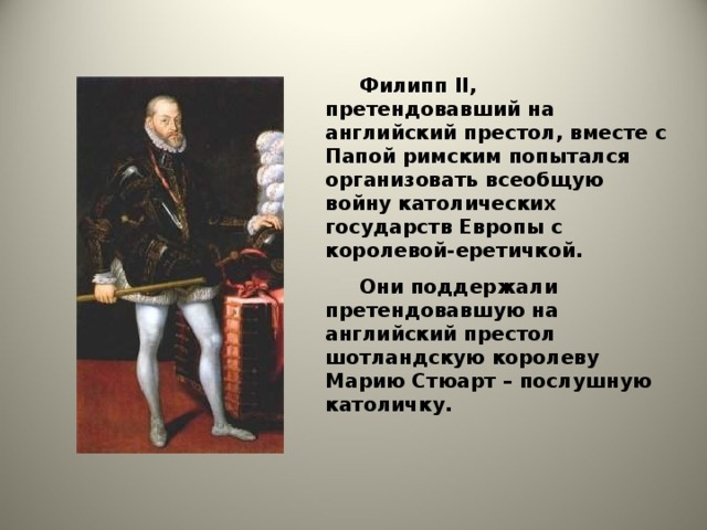 Филипп II , претендовавший на английский престол, вместе с Папой римским попытался организовать всеобщую войну католических государств Европы с королевой-еретичкой.  Они поддержали претендовавшую на английский престол шотландскую королеву Марию Стюарт – послушную католичку.
