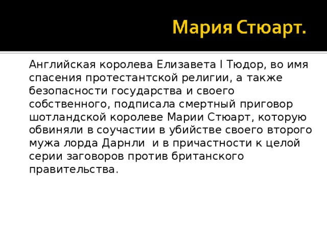 Английская королева Елизавета I Тюдор, во имя спасения протестантской религии, а также безопасности государства и своего собственного, подписала смертный приговор шотландской королеве Марии Стюарт, которую обвиняли в соучастии в убийстве своего второго мужа лорда Дарнли и в причастности к целой серии заговоров против британского правительства.
