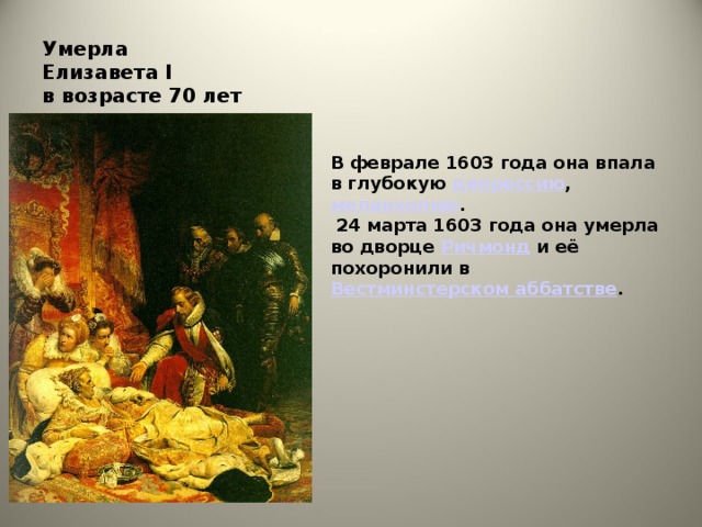 Умерла  Елизавета I   в возрасте 70 лет В феврале 1603 года она впала в глубокую  депрессию ,  меланхолию .  24 марта 1603 года она умерла во дворце  Ричмонд  и её похоронили в  Вестминстерском аббатстве .
