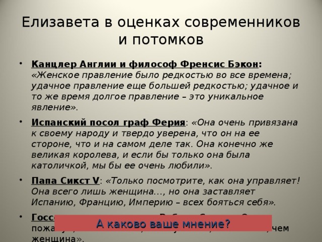 Елизавета в оценках современников и потомков Канцлер Англии и философ Френсис Бэкон : «Женское правление было редкостью во все времена; удачное правление еще большей редкостью; удачное и то же время долгое правление – это уникальное явление». Испанский посол граф Ферия : «Она очень привязана к своему народу и твердо уверена, что он на ее стороне, что и на самом деле так. Она конечно же великая королева, и если бы только она была католичкой, мы бы ее очень любили». Папа Сикст V : «Только посмотрите, как она управляет! Она всего лишь женщина…, но она заставляет Испанию, Францию, Империю – всех бояться себя». Госсекретарь королевы Роберт Сесил : «Она, пожалуй, была больше, чем мужчина, но меньше, чем женщина». А каково ваше мнение?