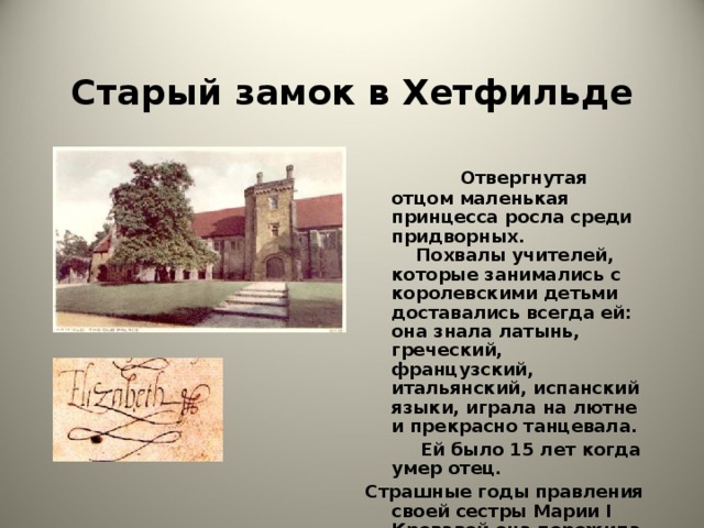 Старый замок в Хетфильде  Отвергнутая отцом маленькая принцесса росла среди придворных. Похвалы учителей, которые занимались с королевскими детьми доставались всегда ей: она знала латынь, греческий, французский, итальянский, испанский языки, играла на лютне и прекрасно танцевала.  Ей было 15 лет когда умер отец. Страшные годы правления своей сестры Марии I Кровавой она пережила в Хетфильде.