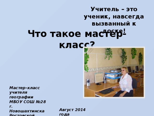 Учитель – это ученик, навсегда вызванный к доске! Что такое мастер-класс? Мастер-класс учителя географии МБОУ СОШ №28 г. Новошахтинска Ростовской области Димовой В.М. Август 2014 года