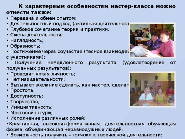 К характерным особенностям мастер-класса можно отнести также: • Передача и обмен опытом; • Деятельностный подход (активная деятельность участников); • Глубокое сочетание теории и практики; • Смена деятельности; • Наглядность; • Образность; • Постижение через соучастие (тесное взаимодействие с участниками); • Получение немедленного результата (удовлетворение от полученных результатов); • Проводит яркая личность; • Нет назидательности; • Вызывает желание сделать, как мастер, сделать лучше; • Простота; • Доступность; • Творчество; • Инициативность; • Мозговой штурм; • Исполнение различных ролей; • Креативная, высокоинформативная, деятельностная обучающая форма, объединяющая неравнодушных людей; • Возможность получить «толчок» к творческой деятельности; • Рефлексивная деятельность.