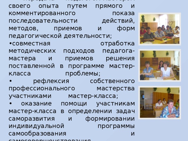 Задачи мастер-класса: • передача педагогом-мастером своего опыта путем прямого и комментированного показа последовательности действий, методов, приемов и форм педагогической деятельности; • совместная отработка методических подходов педагога-мастера и приемов решения поставленной в программе мастер-класса проблемы;  • рефлексия собственного профессионального мастерства участниками мастер-класса;  • оказание помощи участникам мастер-класса в определении задач саморазвития и формировании индивидуальной программы самообразования и самосовершенствования.