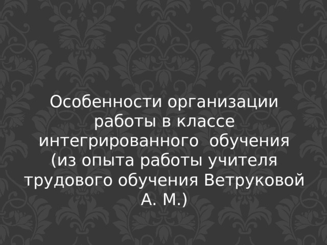 Особенности организации работы в классе интегрированного обучения  (из опыта работы учителя трудового обучения Ветруковой А. М.) 