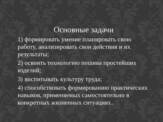 Основные задачи 1) формировать умение планировать свою работу, анализировать свои действия и их результаты; 2) освоить технологию пошива простейших изделий; 3) воспитывать культуру труда; 4) способствовать формированию практических навыков, применяемых самостоятельно в конкретных жизненных ситуациях . 