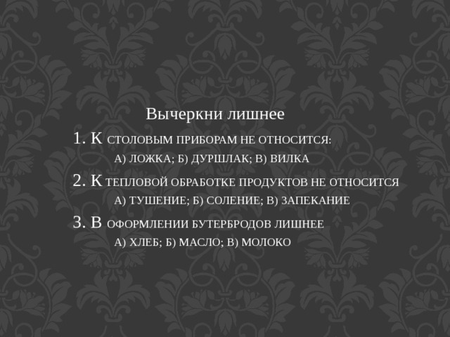 Вычеркни лишнее  1. К СТОЛОВЫМ ПРИБОРАМ НЕ ОТНОСИТСЯ:  А) ЛОЖКА; Б) ДУРШЛАК; В) ВИЛКА  2. К ТЕПЛОВОЙ ОБРАБОТКЕ ПРОДУКТОВ НЕ ОТНОСИТСЯ  А) ТУШЕНИЕ; Б) СОЛЕНИЕ; В) ЗАПЕКАНИЕ  3. В ОФОРМЛЕНИИ БУТЕРБРОДОВ ЛИШНЕЕ  А) ХЛЕБ; Б) МАСЛО; В) МОЛОКО 