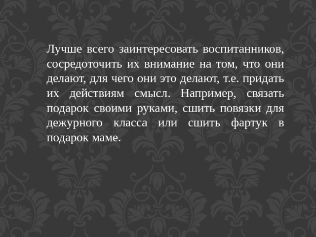 Лучше всего заинтересовать воспитанников, сосредоточить их внимание на том, что они делают, для чего они это делают, т.е. придать их действиям смысл. Например, связать подарок своими руками, сшить повязки для дежурного класса или сшить фартук в подарок маме. 