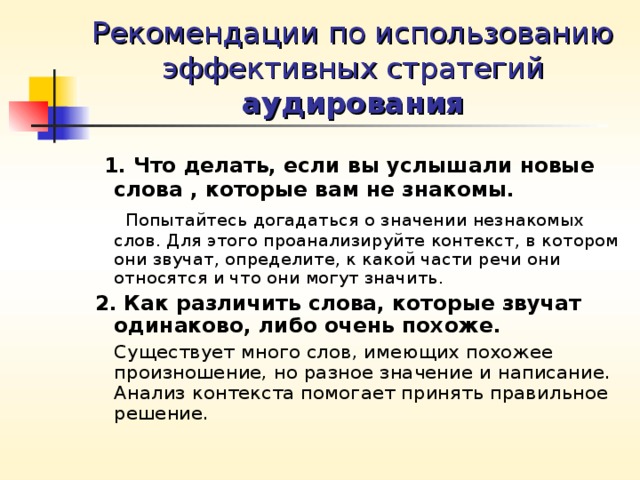 Рекомендации по использованию эффективных стратегий аудирования  1. Что делать, если вы услышали новые слова , которые вам не знакомы.  Попытайтесь догадаться о значении незнакомых слов. Для этого проанализируйте контекст, в котором они звучат, определите, к какой части речи они относятся и что они могут значить. 2.  Как различить слова, которые звучат одинаково, либо очень похоже.  Существует много слов, имеющих похожее произношение, но разное значение и написание. Анализ контекста помогает принять правильное решение. 