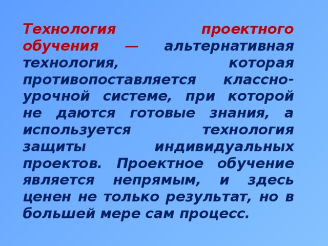Технология проектного обучения — альтернативная технология, которая противопоставляется классно-урочной системе, при которой не даются готовые знания, а используется технология защиты индивидуальных проектов. Проектное обучение является непрямым, и здесь ценен не только результат, но в большей мере сам процесс. 