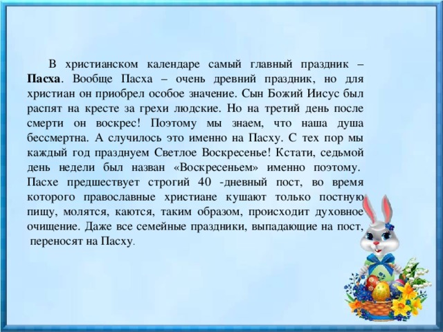 В христианском календаре самый главный праздник – Пасха . Вообще Пасха – очень древний праздник, но для христиан он приобрел особое значение. Сын Божий Иисус был распят на кресте за грехи людские. Но на третий день после смерти он воскрес! Поэтому мы знаем, что наша душа бессмертна. А случилось это именно на Пасху. С тех пор мы каждый год празднуем Светлое Воскресенье! Кстати, седьмой день недели был назван «Воскресеньем» именно поэтому.  Пасхе предшествует строгий 40 -дневный пост, во время которого православные христиане кушают только постную пищу, молятся, каются, таким образом, происходит духовное очищение. Даже все семейные праздники, выпадающие на пост,  переносят на Пасху . 