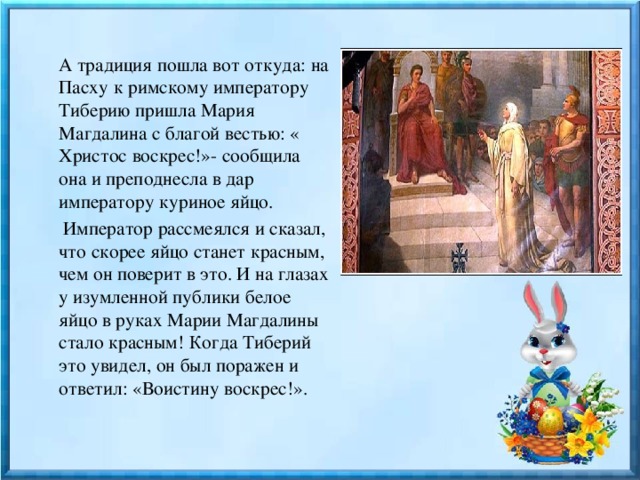  А традиция пошла вот откуда: на Пасху к римскому императору Тиберию пришла Мария Магдалина с благой вестью: « Христос воскрес!»- сообщила она и преподнесла в дар императору куриное яйцо.  Император рассмеялся и сказал, что скорее яйцо станет красным, чем он поверит в это. И на глазах у изумленной публики белое яйцо в руках Марии Магдалины стало красным! Когда Тиберий это увидел, он был поражен и ответил: «Воистину воскрес!». 