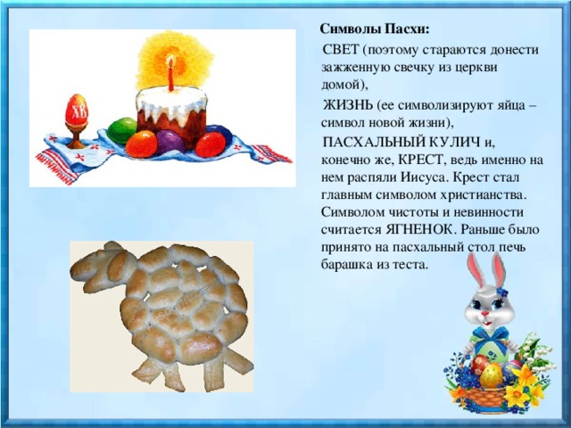 Символы Пасхи:   СВЕТ (поэтому стараются донести зажженную свечку из церкви домой),  ЖИЗНЬ (ее символизируют яйца – символ новой жизни),  ПАСХАЛЬНЫЙ КУЛИЧ и, конечно же, КРЕСТ, ведь именно на нем распяли Иисуса. Крест стал главным символом христианства. Символом чистоты и невинности считается ЯГНЕНОК. Раньше было принято на пасхальный стол печь барашка из теста. 