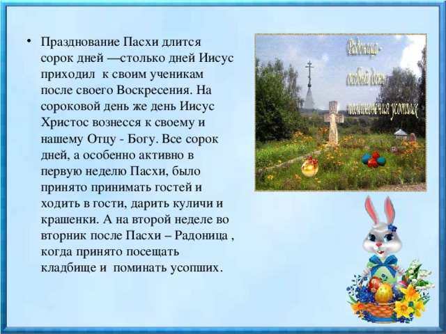 Празднование Пасхи длится сорок дней —столько дней Иисус приходил  к своим ученикам после своего Воскресения. На сороковой день же день Иисус Христос вознесся к своему и нашему Отцу - Богу. Все сорок дней, а особенно активно в первую неделю Пасхи, было принято принимать гостей и ходить в гости, дарить куличи и крашенки. А на второй неделе во вторник после Пасхи – Радоница , когда принято посещать кладбище и поминать усопших.     