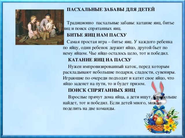  ПАСХАЛЬНЫЕ ЗАБАВЫ ДЛЯ ДЕТЕЙ    Традиционно пасхальные забавы: катание яиц, битье яиц и поиск спрятанных яиц.    БИТЬЕ ЯИЦ НАМ ПАСХУ   Самая простая игра – битье яиц. У каждого ребенка по яйцу, один ребенок держит яйцо, другой бьет по нему яйцом. Чье яйцо осталось цело, тот и победил.   КАТАНИЕ ЯИЦ НА ПАСХУ   Нужен импровизированный каток, перед которым раскладывают небольшие подарки, сладости, сувениры. Играющие по очереди подходят и катят свое яйцо, что яйцо заденет на пути, то и будет призом.    ПОИСК СПРЯТАННЫХ ЯИЦ   Взрослые прячут дома яйца, а дети ищут. Кто больше найдет, тот и победил. Если детей много, можно поделить на две команды. 
