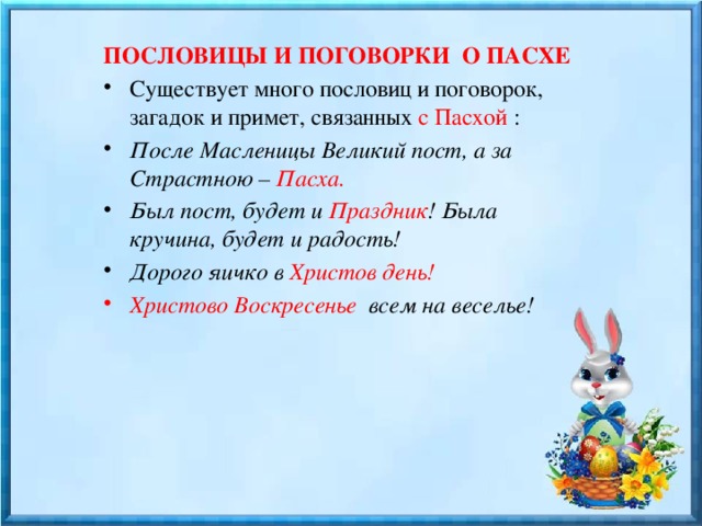 ПОСЛОВИЦЫ И ПОГОВОРКИ О ПАСХЕ Существует много пословиц и поговорок, загадок и примет, связанных с Пасхой : После Масленицы Великий пост, а за Страстною – Пасха. Был пост, будет и Праздник ! Была кручина, будет и радость! Дорого яичко в Христов день! Христово Воскресенье всем на веселье! 