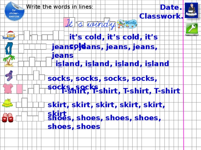Date. Write the words in lines: Classwork. it’s cold, it’s cold, it’s cold jeans, jeans, jeans, jeans, jeans i s land, i s land, i s land, i s land socks, socks, socks, socks, socks, socks T-shirt, T-shirt, T-shirt, T-shirt Стикеры напечатать на самоклейке. см. дополнения для печати skirt, skirt, skirt, skirt, skirt, skirt shoes, shoes, shoes, shoes, shoes, shoes  