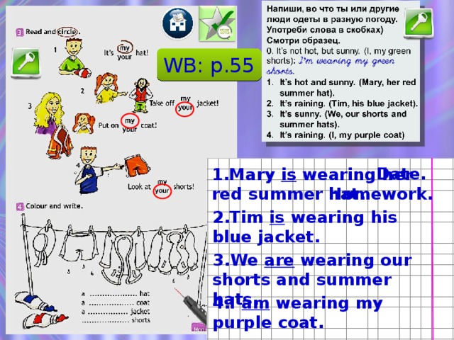 WB: p.55 Date. 1.Mary is wearing her red summer hat. Homework. 2.Tim is wearing his blue jacket. После проверки упражнения по распечатке можно задать пару вопросов о Present Continuous: В какой момент времени происходит действие? Как образуется: почему в предложениях разные вспомогательные глаголы. 3.We are wearing our shorts and summer hats. 4.I am wearing my purple coat.  