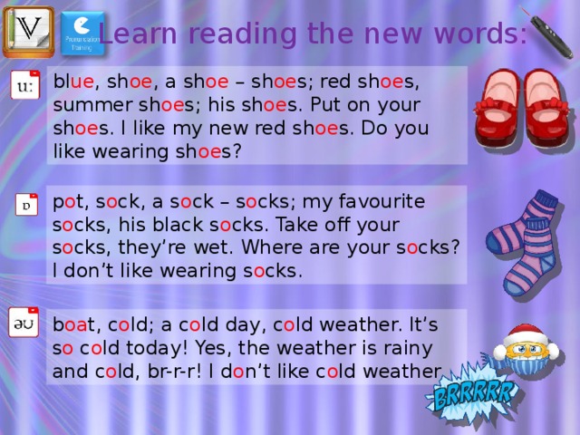 Learn reading the new words: bl ue , sh oe , a sh oe – sh oe s; red sh oe s, summer sh oe s; his sh oe s. Put on your sh oe s. I like my new red sh oe s. Do you like wearing sh oe s? p o t, s o ck, a s o ck – s o cks; my favourite s o cks, his black s o cks. Take off your s o cks, they’re wet. Where are your s o cks? I don’t like wearing s o cks. b oa t, c o ld; a c o ld day, c o ld weather. It’s s o c o ld today! Yes, the weather is rainy and c o ld, br-r-r! I d o n’t like c o ld weather. 