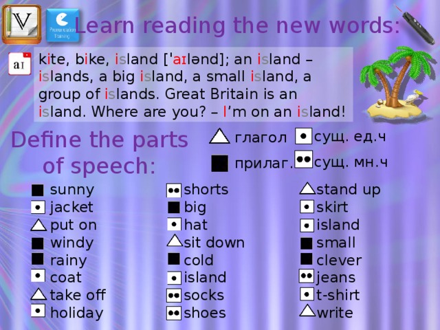 Learn reading the new words: k i te, b i ke, i s land [ˈ aɪ lənd]; an i s land – i s lands, a big i s land, a small i s land, a group of i s lands. Great Britain is an i s land. Where are you? – I ’m on an i s land! Define the parts of speech: сущ. ед.ч сущ. мн.ч глагол прилаг. shorts sunny stand up jacket big skirt hat put on island windy small sit down cold rainy clever jeans island coat t-shirt socks take off write holiday shoes 