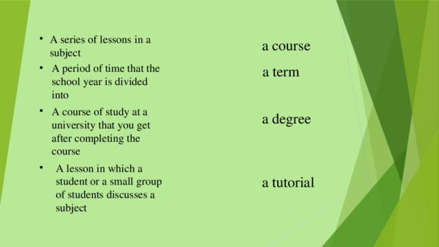 A series of lessons in a subject a course A period of time that the school year is divided into  a term A course of study at a university that you get after completing the course a degree A lesson in which a student or a small group of students discusses a subject a tutorial 
