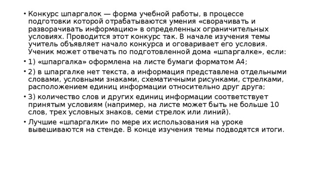 Конкурс шпаргалок — форма учебной работы, в процессе подготовки которой отрабатываются умения «сворачивать и разворачивать информацию» в определенных ограничительных условиях. Проводится этот конкурс так. В начале изучения темы учитель объявляет начало конкурса и оговаривает его условия. Ученик может отвечать по подготовленной дома «шпаргалке», если: 1) «шпаргалка» оформлена на листе бумаги форматом А4; 2) в шпаргалке нет текста, а информация представлена отдельными словами, условными знаками, схематичными рисунками, стрелками, расположением единиц информации относительно друг друга; 3) количество слов и других единиц информации соответствует принятым условиям (например, на листе может быть не больше 10 слов, трех условных знаков, семи стрелок или линий). Лучшие «шпаргалки» по мере их использования на уроке вывешиваются на стенде. В конце изучения темы подводятся итоги. 