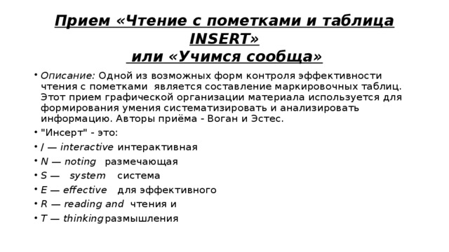 Прием «Чтение с пометками и таблица INSERT»  или «Учимся сообща» Описание:  Одной из возможных форм контроля эффективности чтения с пометками является составление маркировочных таблиц. Этот прием графической организации материала используется для формирования умения систематизировать и анализировать информацию. Авторы приёма - Воган и Эстес. 