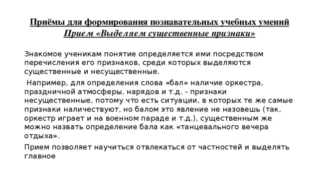 Приёмы для формирования познавательных учебных умений  Прием «Выделяем существенные признаки» Знакомое ученикам понятие определяется ими посредством перечисления его признаков, среди которых выделяются существенные и несущественные.  Например, для определения слова «бал» наличие оркестра, праздничной атмосферы, нарядов и т.д. - признаки несущественные, потому что есть ситуации, в которых те же самые признаки наличествуют, но балом это явление не назовешь (так, оркестр играет и на военном параде и т.д.), существенным же можно назвать определение бала как «танцевального вечера отдыха». Прием позволяет научиться отвлекаться от частностей и выделять главное 