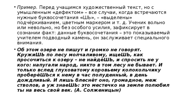Пример. Перед учащимся художественный текст, но с умышленным «дефектом» – все случаи, когда встречаются нужные буквосочетания «ШЬ», – «выделены» подчёркиванием, цветным маркером и т. д. Ученик вольно или невольно, но без особого усилия, зафиксирует в сознании факт: данные буквосочетания – это показываемый учителем подводный камень, он заслуживает специального внимания. Об этом озере не пишут и громко не говорят. КружиШЬ по лесу молчаливому, ищеШЬ, как просочиться к озеру – не найдёШЬ, и спросить не у кого: напугали народ, никто в том лесу не бывает. И только вслед глуховатому коровьему колокольчику проберёШЬся к нему в час полуденный, в день дождливый. И лишь блеснёт оно, громадное, меж стволов, а уж знаеШЬ: это местечко на земле полюбил ты на весь свой век. (А. Солженицын)  