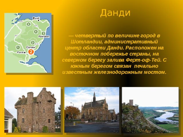 Данди — четвертый по величине город в Шотландии, административный центр области Данди. Расположен на восточном побережье страны, на северном берегу залива Ферт-оф-Тей. С южным берегом связан печально известным железнодорожным мостом. 