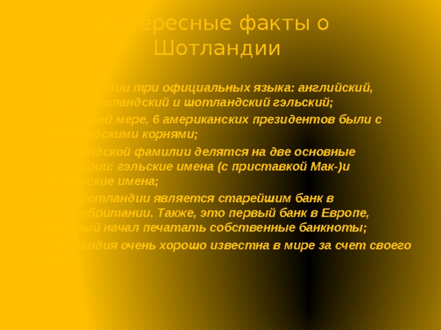Интересные факты о  Шотландии В Шотландии три официальных языка: английский, англо-шотландский и шотландский гэльский; По крайней мере, 6 американских президентов были с шотландскими корнями; Шотландской фамилии делятся на две основные категории: гэльские имена (с приставкой Мак-)и германские имена; Банк Шотландии является старейшим банк в Великобритании. Также, это первый банк в Европе, который начал печатать собственные банкноты; Шотландия очень хорошо известна в мире за счет своего виски; 