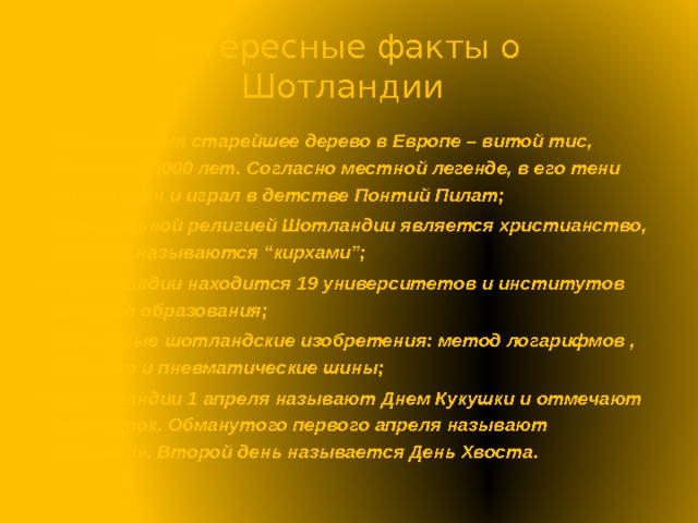 Интересные факты о  Шотландии Здесь растет старейшее дерево в Европе – витой тис, которому 3000 лет. Согласно местной легенде, в его тени был рожден и играл в детстве Понтий Пилат; Официальной религией Шотландии является христианство, а церкви называются “кирхами”; В Шотландии находится 19 университетов и институтов высшего образования; Известные шотландские изобретения: метод логарифмов , асфальт и пневматические шины; В Шотландии 1 апреля называют Днем Кукушки и отмечают двое суток. Обманутого первого апреля называют «разиней». Второй день называется День Хвоста. 
